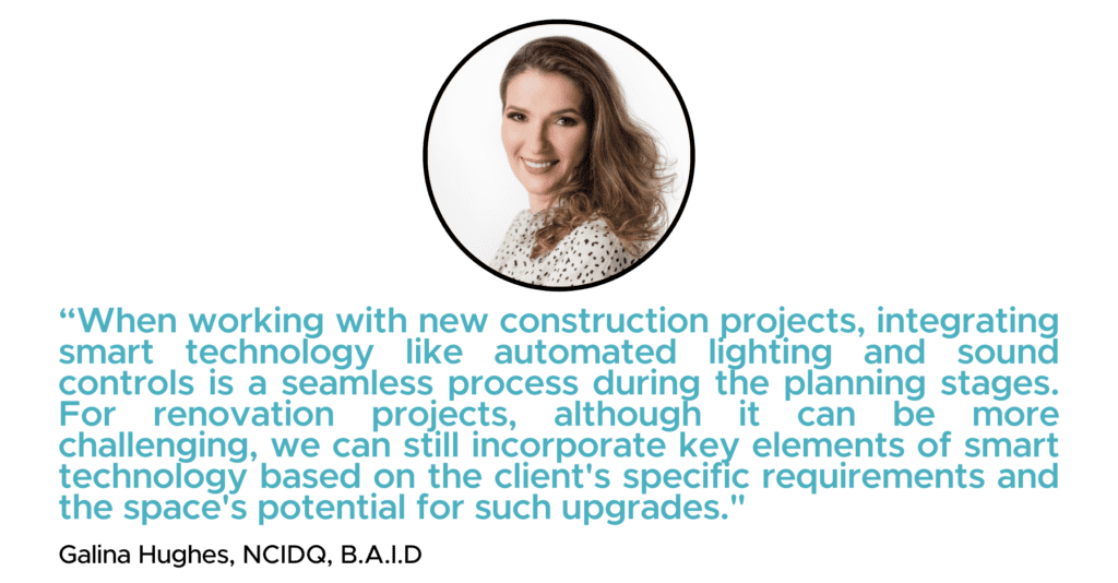 “When working with new construction projects, integrating smart technology like automated lighting and sound controls is a seamless process during the planning stages. For renovation projects, although it can be more challenging, we can still incorporate key elements of smart technology based on the client's specific requirements and the space's potential for such upgrades." - Galina Hughes